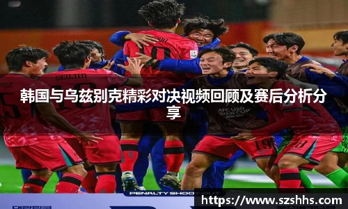 韩国与乌兹别克精彩对决视频回顾及赛后分析分享